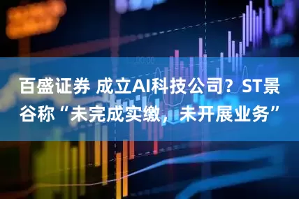 百盛证券 成立AI科技公司？ST景谷称“未完成实缴，未开展业务”