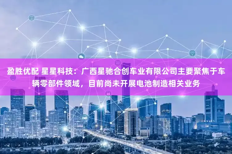 盈胜优配 星星科技：广西星驰合创车业有限公司主要聚焦于车辆零部件领域，目前尚未开展电池制造相关业务