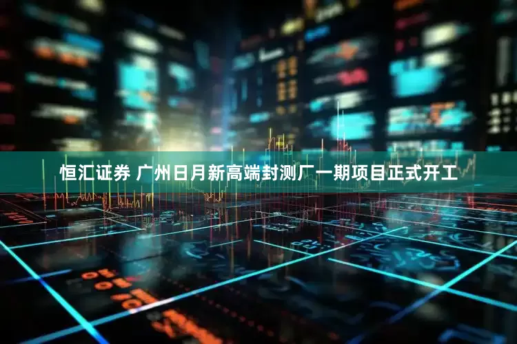 恒汇证券 广州日月新高端封测厂一期项目正式开工