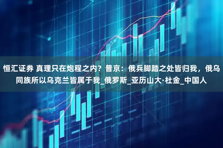 恒汇证券 真理只在炮程之内？普京：俄兵脚踏之处皆归我，俄乌同族所以乌克兰皆属于我_俄罗斯_亚历山大·杜金_中国人