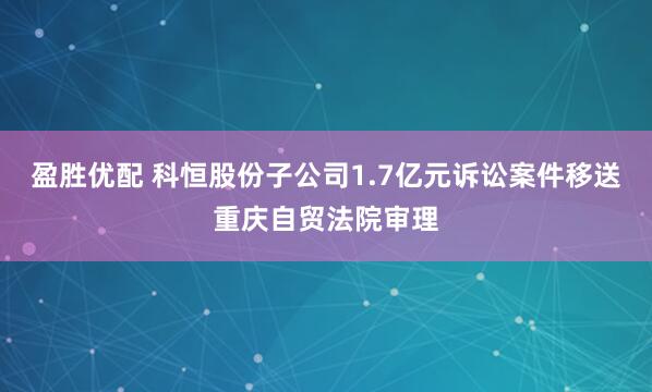 盈胜优配 科恒股份子公司1.7亿元诉讼案件移送重庆自贸法院审理