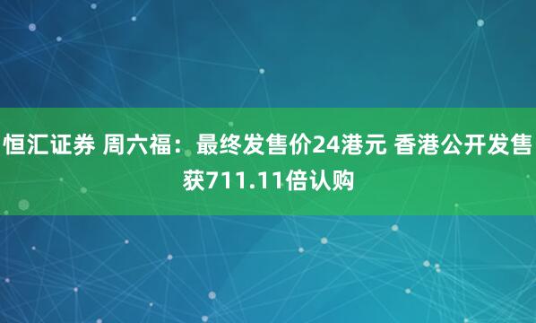 恒汇证券 周六福：最终发售价24港元 香港公开发售获711.11倍认购