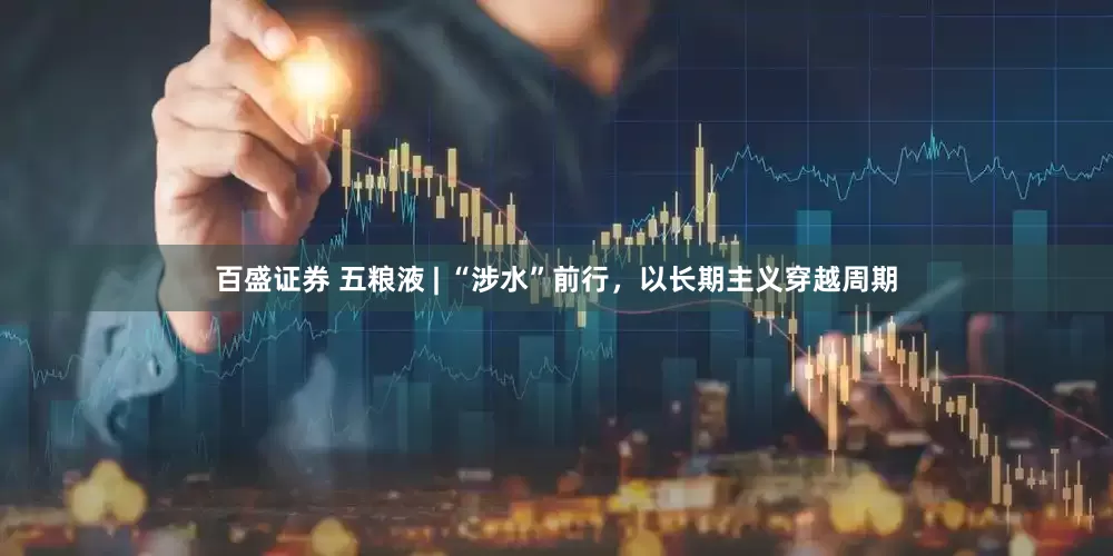 百盛证券 五粮液 | “涉水”前行，以长期主义穿越周期