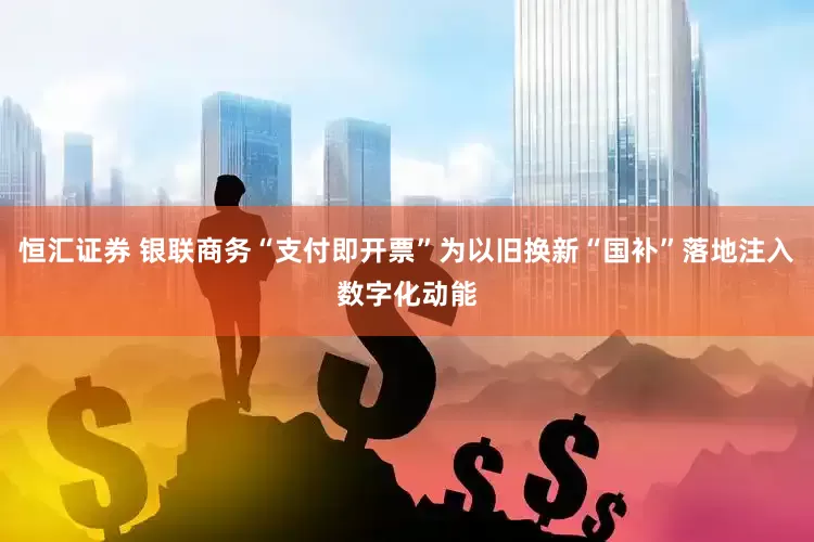 恒汇证券 银联商务“支付即开票”为以旧换新“国补”落地注入数字化动能