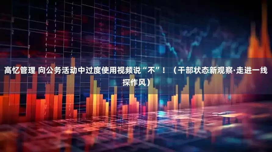 高忆管理 向公务活动中过度使用视频说“不”！（干部状态新观察·走进一线探作风）