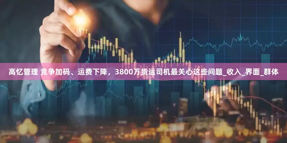 高忆管理 竞争加码、运费下降，3800万货运司机最关心这些问题_收入_界面_群体