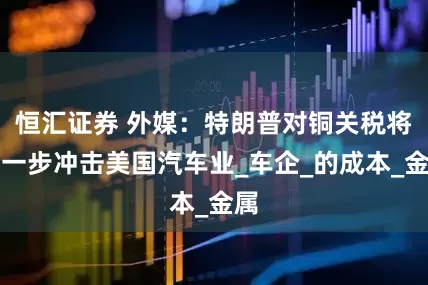 恒汇证券 外媒：特朗普对铜关税将进一步冲击美国汽车业_车企_的成本_金属