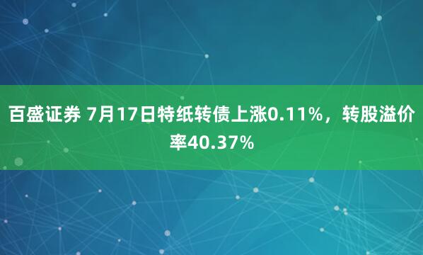 百盛证券 7月17日特纸转债上涨0.11%，转股溢价率40.37%