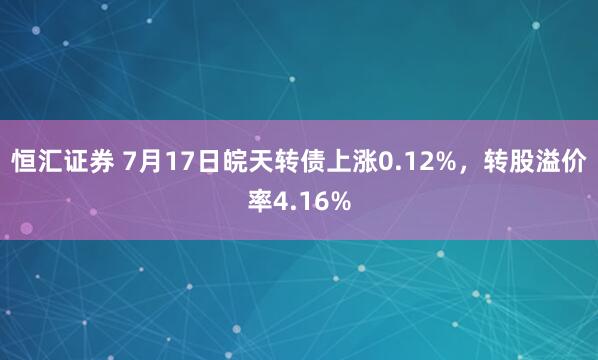 恒汇证券 7月17日皖天转债上涨0.12%，转股溢价率4.16%