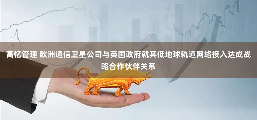 高忆管理 欧洲通信卫星公司与英国政府就其低地球轨道网络接入达成战略合作伙伴关系