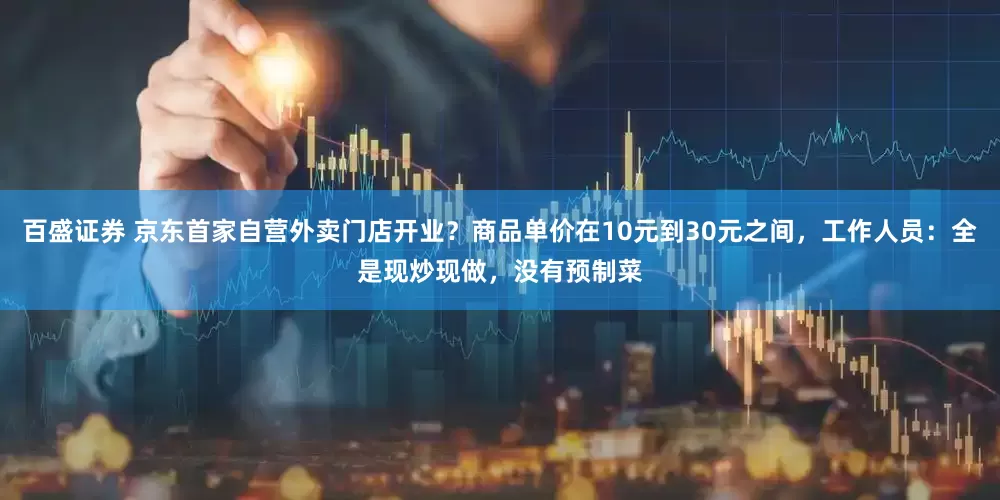 百盛证券 京东首家自营外卖门店开业？商品单价在10元到30元之间，工作人员：全是现炒现做，没有预制菜