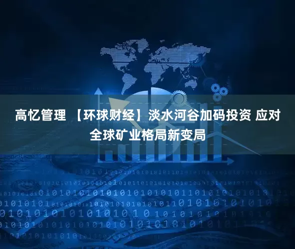 高忆管理 【环球财经】淡水河谷加码投资 应对全球矿业格局新变局