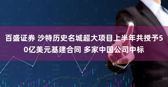 百盛证券 沙特历史名城超大项目上半年共授予50亿美元基建合同 多家中国公司中标