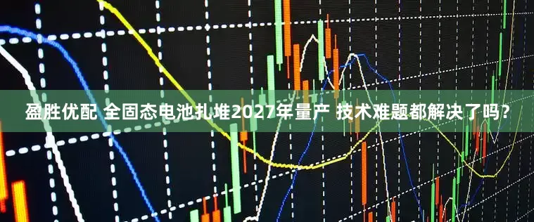 盈胜优配 全固态电池扎堆2027年量产 技术难题都解决了吗？