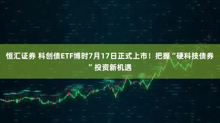 恒汇证券 科创债ETF博时7月17日正式上市!把握“硬科技债券”投资新机遇