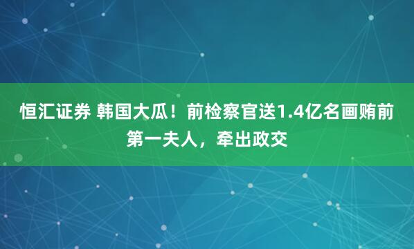 恒汇证券 韩国大瓜！前检察官送1.4亿名画贿前第一夫人，牵出政交