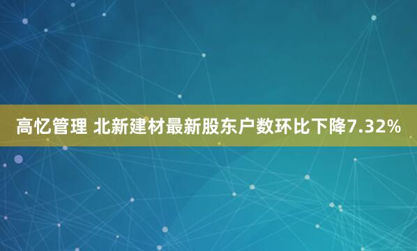 高忆管理 北新建材最新股东户数环比下降7.32%